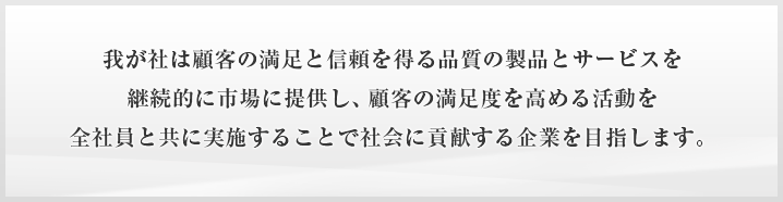 我が社は顧客の満足と信頼を得る品質の製品とサービスを継続的に市場に提供し、顧客の満足度を高める活動を全社員と共に実施することで社会に貢献する企業を目指します。